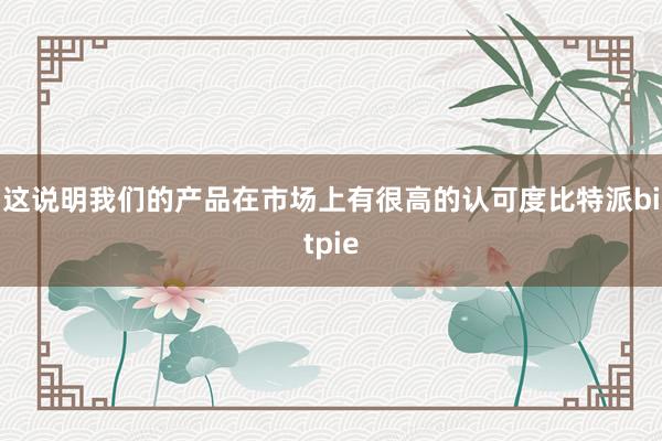   这说明我们的产品在市场上有很高的认可度比特派bitpie