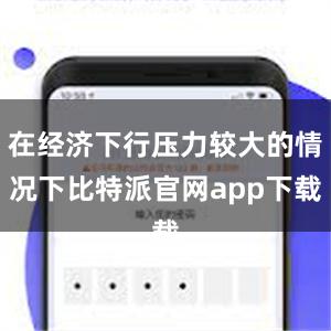   在经济下行压力较大的情况下比特派官网app下载